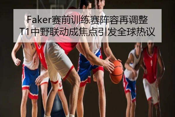 Faker赛前训练赛阵容再调整 T1中野联动成焦点引发全球热议