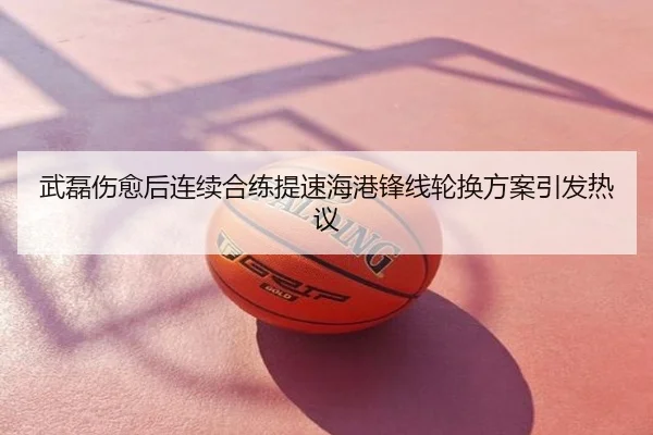 武磊伤愈后连续合练提速海港锋线轮换方案引发热议