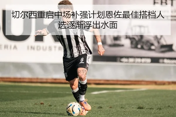 切尔西重启中场补强计划恩佐最佳搭档人选逐渐浮出水面