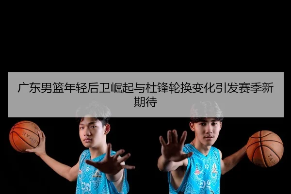 广东男篮年轻后卫崛起与杜锋轮换变化引发赛季新期待