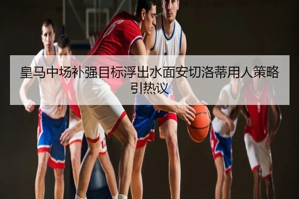 皇马中场补强目标浮出水面安切洛蒂用人策略引热议