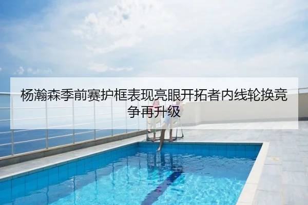 杨瀚森季前赛护框表现亮眼开拓者内线轮换竞争再升级