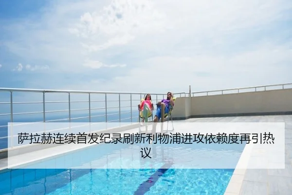 萨拉赫连续首发纪录刷新利物浦进攻依赖度再引热议